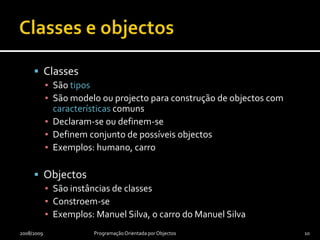 Classes e objectosClassesSão tiposSão modelo ou projecto para construção de objectos com características comunsDeclaram-se ou definem-seDefinem conjunto de possíveis objectosExemplos: humano, carroObjectosSão instâncias de classesConstroem-seExemplos: Manuel Silva, o carro do Manuel Silva2008/2009Programação Orientada por Objectos10