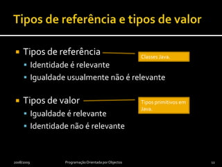 Classes e objectosClassesRepresentam objectos com características comunsFavorecem abstracção (consumidor só conhece interface)Permitem encapsulamento (implementação oculta)Possibilitam reutilização (por especialização ou instanciação)ObjectosModelam ou representam entidades reais (carro) ou virtuais (compra)Têm identidade própriaTêm estado total ou parcialmente observável através da interface2008/2009Programação Orientada por Objectos11
