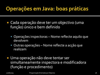 Operações em JavaModificadoras – Alteram o estado do objecto e possivelmente do resto do programa ou seu ambiente (são procedimentos)Não modificadoras – Não alteram o estado do objectoInspectoras – Devolvem uma qualquer propriedade do objecto e não têm efeitos laterais (são funções)“Alter-modificadoras” – Alteram o estado do programa ou do seu ambiente sem alterar o objecto (são procedimentos)2008/2009Programação Orientada por Objectos17