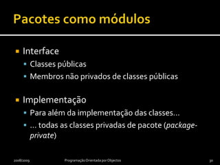 PacotesConjuntos de classes com relação lógica forte entre siExemplosjava.utilorg.junitConvenções de nomesSó minúsculasSem separação entre palavrasAbreviaturas e siglas aceitáveisPrimeiros elementos são nome DNS invertido (e.g., pt.iscte)Restantes elementos podem designar unidades organizacionais (e.g., pt.iscte.dcti.poo)2008/2009Programação Orientada por Objectos29
