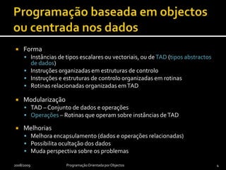 Programação baseada em objectos ou centrada nos dadosFormaInstâncias de tipos escalares ou vectoriais, ou de TAD (tipos abstractos de dados)Instruções organizadas em estruturas de controloInstruções e estruturas de controlo organizadas em rotinasRotinas relacionadas organizadas em TADModularizaçãoTAD – Conjunto de dados e operaçõesOperações – Rotinas que operam sobre instâncias de TADMelhoriasMelhora encapsulamento (dados e operações relacionadas)Possibilita ocultação dos dadosMuda perspectiva sobre os problemas2008/2009Programação Orientada por Objectos4