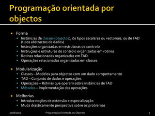 Programação orientada por objectosFormaInstâncias de classes (objectos), de tipos escalares ou vectoriais, ou de TAD (tipos abstractos de dados)Instruções organizadas em estruturas de controloInstruções e estruturas de controlo organizadas em rotinasRotinas relacionadas organizadas em TADOperações relacionadas organizadas em classesModularizaçãoClasses – Modelos para objectos com um dado comportamentoTAD – Conjunto de dados e operaçõesOperações – Rotinas que operam sobre instâncias de TADMétodos – Implementação das operaçõesMelhoriasIntroduz noções de extensão e especializaçãoMuda drasticamente perspectiva sobre os problemas2008/2009Programação Orientada por Objectos5