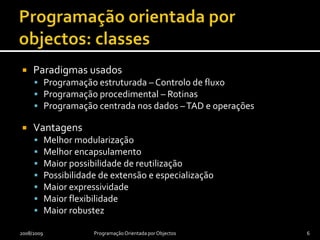 Programação orientada por objectos: classesParadigmas usadosProgramação estruturada – Controlo de fluxoProgramação procedimental – RotinasProgramação centrada nos dados – TAD e operaçõesVantagensMelhor modularizaçãoMelhor encapsulamentoMaior possibilidade de reutilizaçãoPossibilidade de extensão e especializaçãoMaior expressividadeMaior flexibilidadeMaior robustez2008/2009Programação Orientada por Objectos6