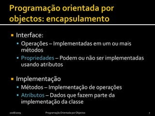 Programação orientada por objectos: encapsulamentoInterface:Operações – Implementadas em um ou mais métodosPropriedades – Podem ou não ser implementadas usando atributosImplementaçãoMétodos – Implementação de operaçõesAtributos – Dados que fazem parte da implementação da classe2008/2009Programação Orientada por Objectos7