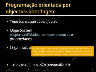 Programação orientada por objectos: abordagemTudo (ou quase) são objectosObjectos têm responsabilidades, comportamentos e propriedadesOrganização de programas reflecte realidade……mas os objectos são personalizados2008/2009Programação Orientada por Objectos8Na linguagem usada pelos programadores é muito comum e útil a prosopopeia. Por exemplo, “depois pede-se o nome ao aluno” corresponde a student.name() ou student.getName().