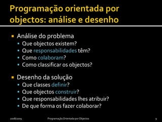 Programação orientada por objectos: análise e desenhoAnálise do problemaQue objectos existem?Que responsabilidades têm?Como colaboram?Como classificar os objectos?Desenho da soluçãoQue classes definir?Que objectos construir?Que responsabilidades lhes atribuir?De que forma os fazer colaborar?2008/2009Programação Orientada por Objectos9