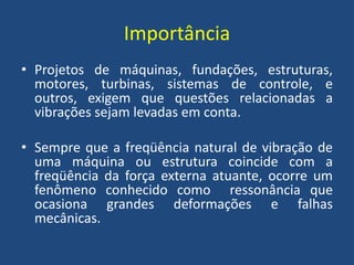 Importância
• Projetos de máquinas, fundações, estruturas,
motores, turbinas, sistemas de controle, e
outros, exigem que questões relacionadas a
vibrações sejam levadas em conta.
• Sempre que a freqüência natural de vibração de
uma máquina ou estrutura coincide com a
freqüência da força externa atuante, ocorre um
fenômeno conhecido como ressonância que
ocasiona grandes deformações e falhas
mecânicas.
 