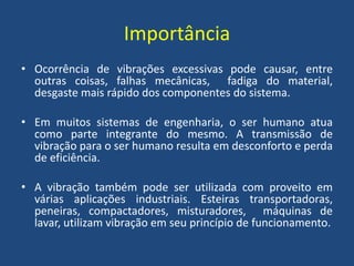 Importância
• Ocorrência de vibrações excessivas pode causar, entre
outras coisas, falhas mecânicas, fadiga do material,
desgaste mais rápido dos componentes do sistema.
• Em muitos sistemas de engenharia, o ser humano atua
como parte integrante do mesmo. A transmissão de
vibração para o ser humano resulta em desconforto e perda
de eficiência.
• A vibração também pode ser utilizada com proveito em
várias aplicações industriais. Esteiras transportadoras,
peneiras, compactadores, misturadores, máquinas de
lavar, utilizam vibração em seu princípio de funcionamento.
 