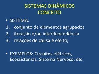 SISTEMAS DINÂMICOS
CONCEITO
• SISTEMA:
1. conjunto de elementos agrupados
2. iteração e/ou interdependência
3. relações de causa e efeito;
• EXEMPLOS: Circuitos elétricos,
Ecossistemas, Sistema Nervoso, etc.
 