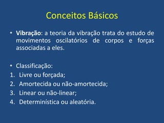 Conceitos Básicos
• Vibração: a teoria da vibração trata do estudo de
movimentos oscilatórios de corpos e forças
associadas a eles.
• Classificação:
1. Livre ou forçada;
2. Amortecida ou não-amortecida;
3. Linear ou não-linear;
4. Determinística ou aleatória.
 