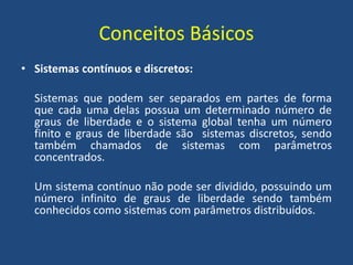 Conceitos Básicos
• Sistemas contínuos e discretos:
Sistemas que podem ser separados em partes de forma
que cada uma delas possua um determinado número de
graus de liberdade e o sistema global tenha um número
finito e graus de liberdade são sistemas discretos, sendo
também chamados de sistemas com parâmetros
concentrados.
Um sistema contínuo não pode ser dividido, possuindo um
número infinito de graus de liberdade sendo também
conhecidos como sistemas com parâmetros distribuídos.
 