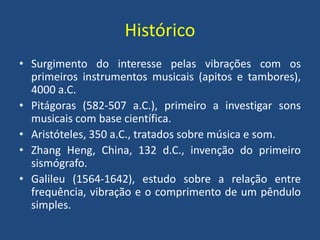 Histórico
• Surgimento do interesse pelas vibrações com os
primeiros instrumentos musicais (apitos e tambores),
4000 a.C.
• Pitágoras (582-507 a.C.), primeiro a investigar sons
musicais com base científica.
• Aristóteles, 350 a.C., tratados sobre música e som.
• Zhang Heng, China, 132 d.C., invenção do primeiro
sismógrafo.
• Galileu (1564-1642), estudo sobre a relação entre
frequência, vibração e o comprimento de um pêndulo
simples.
 