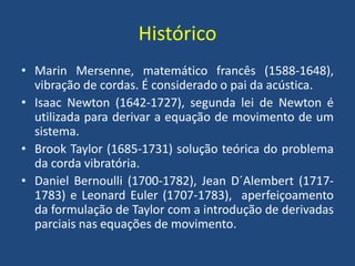 Histórico
• Marin Mersenne, matemático francês (1588-1648),
vibração de cordas. É considerado o pai da acústica.
• Isaac Newton (1642-1727), segunda lei de Newton é
utilizada para derivar a equação de movimento de um
sistema.
• Brook Taylor (1685-1731) solução teórica do problema
da corda vibratória.
• Daniel Bernoulli (1700-1782), Jean D´Alembert (1717-
1783) e Leonard Euler (1707-1783), aperfeiçoamento
da formulação de Taylor com a introdução de derivadas
parciais nas equações de movimento.
 