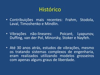 Histórico
• Contribuições mais recentes: Frahm, Stodola,
Laval, Timoshenko e Mindlin.
• Vibrações não-lineares: Poicaré, Lyapunov,
Duffing, van der Pol, Minorsky, Stoker e Nayfeh.
• Até 30 anos atrás, estudos de vibrações, mesmo
os tratando sistemas complexos de engenharia,
eram realizados utilizando modelos grosseiros
com apenas alguns graus de liberdade.
 