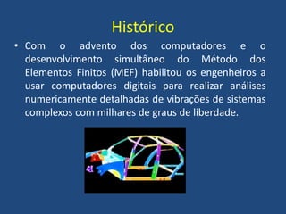 Histórico
• Com o advento dos computadores e o
desenvolvimento simultâneo do Método dos
Elementos Finitos (MEF) habilitou os engenheiros a
usar computadores digitais para realizar análises
numericamente detalhadas de vibrações de sistemas
complexos com milhares de graus de liberdade.
 