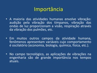 Importância
• A maioria das atividades humanas envolve vibração:
audição pela vibração dos tímpanos, vibração das
ondas de luz proporcionam a visão, respiração através
da vibração dos pulmões, etc.
• Em muitos outros campos da atividade humana,
fenômenos apresentam variáveis cujo comportamento
é oscilatório (economia, biologia, química, física, etc.).
• No campo tecnológico, as aplicações de vibrações na
engenharia são de grande importância nos tempos
atuais.
 