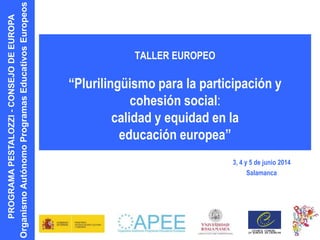PROGRAMAPESTALOZZI-CONSEJODEEUROPA
OrganismoAutónomoProgramasEducativosEuropeos
TALLER EUROPEO
“Plurilingüismo para la participación y
cohesión social:
calidad y equidad en la
educación europea”
3, 4 y 5 de junio 2014
Salamanca