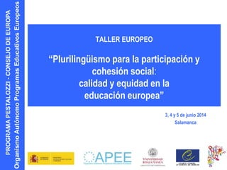 PROGRAMAPESTALOZZI-CONSEJODEEUROPA
OrganismoAutónomoProgramasEducativosEuropeos
TALLER EUROPEO
“Plurilingüismo para la participación y
cohesión social:
calidad y equidad en la
educación europea”
3, 4 y 5 de junio 2014
Salamanca
 