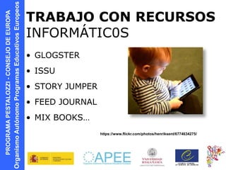 PROGRAMAPESTALOZZI-CONSEJODEEUROPA
OrganismoAutónomoProgramasEducativosEuropeos TRABAJO CON RECURSOS
INFORMÁTIC0S
• GLOGSTER
• ISSU
• STORY JUMPER
• FEED JOURNAL
• MIX BOOKS…
https://www.flickr.com/photos/henriksent/6774634275/