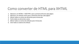 Como converter de HTML para XHTML
1. Adicionar um XHTML <! DOCTYPE> para a primeira linha de cada página
2. Adicionar um atributo xmlns para o elemento html de cada página
3. Alterar todos os nomes de elementos para minúsculas
4. Feche todos os elementos vazios
5. Alterar todos os nomes de atributos para minúsculas
6. Citar todos os valores de atributo
 