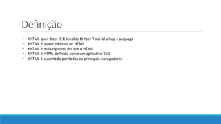 Definição
• XHTML quer dizer E X tensible H Yper T ext M arkup L anguage
• XHTML é quase idêntico ao HTML
• XHTML é mais rigoroso do que o HTML
• XHTML é HTML definido como um aplicativo XML
• XHTML é suportado por todos os principais navegadores
 