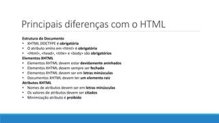 Principais diferenças com o HTML
Estrutura do Documento
• XHTML DOCTYPE é obrigatória
• O atributo xmlns em <html> é obrigatória
• <Html>, <head>, <title> e <body> são obrigatórios
Elementos XHTML
• Elementos XHTML devem estar devidamente aninhados
• Elementos XHTML devem sempre ser fechado
• Elementos XHTML devem ser em letras minúsculas
• Documentos XHTML devem ter um elemento raiz
Atributos XHTML
• Nomes de atributos devem ser em letras minúsculas
• Os valores de atributos devem ser citados
• Minimização atributo é proibido
 