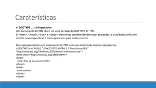 Caraterísticas
<! DOCTYPE ....> é imperativo
Um documento XHTML deve ter uma declaração DOCTYPE XHTML.
O <html>, <head>, <title> e <body> elementos também devem estar presentes, e o atributo xmlns em
<html> deve especificar o namespace xml para o documento.
Este exemplo mostra um documento XHTML com um mínimo de marcas necessárias:
<!DOCTYPE html PUBLIC "-//W3C//DTD XHTML 1.0 Transitional//EN"
"http://www.w3.org/TR/xhtml1/DTD/xhtml1-transitional.dtd">
<html xmlns="http://www.w3.org/1999/xhtml">
<head>
<title>Title of document</title>
</head>
<body>
some content
</body>
</html>
 