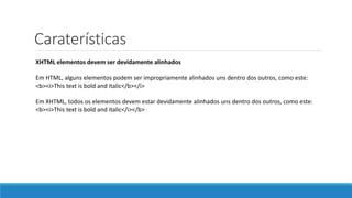 Caraterísticas
XHTML elementos devem ser devidamente alinhados
Em HTML, alguns elementos podem ser impropriamente alinhados uns dentro dos outros, como este:
<b><i>This text is bold and italic</b></i>
Em XHTML, todos os elementos devem estar devidamente alinhados uns dentro dos outros, como este:
<b><i>This text is bold and italic</i></b>
 