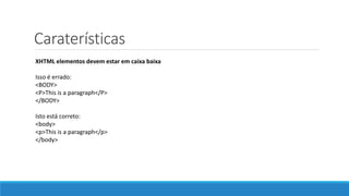 Caraterísticas
XHTML elementos devem estar em caixa baixa
Isso é errado:
<BODY>
<P>This is a paragraph</P>
</BODY>
Isto está correto:
<body>
<p>This is a paragraph</p>
</body>
 