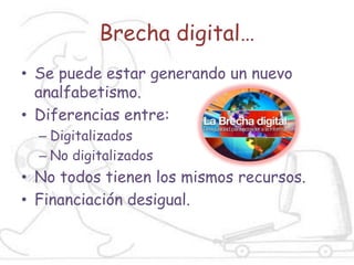 Brecha digital…
• Se puede estar generando un nuevo
  analfabetismo.
• Diferencias entre:
  – Digitalizados
  – No digitalizados
• No todos tienen los mismos recursos.
• Financiación desigual.
 
