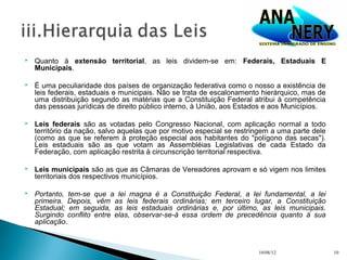    Quanto à extensão territorial, as leis dividem-se em: Federais, Estaduais E
    Municipais.

   É uma peculiaridade dos países de organização federativa como o nosso a existência de
    leis federais, estaduais e municipais. Não se trata de escalonamento hierárquico, mas de
    uma distribuição segundo as matérias que a Constituição Federal atribui à competência
    das pessoas jurídicas de direito público interno, à União, aos Estados e aos Municípios.

   Leis federais são as votadas pelo Congresso Nacional, com aplicação normal a todo
    território da nação, salvo aquelas que por motivo especial se restringem a uma parte dele
    (como as que se referem à proteção especial aos habitantes do "polígono das secas").
    Leis estaduais são as que votam as Assembléias Legislativas de cada Estado da
    Federação, com aplicação restrita à circunscrição territorial respectiva.

   Leis municipais são as que as Câmaras de Vereadores aprovam e só vigem nos limites
    territoriais dos respectivos municípios.

   Portanto, tem-se que a lei magna é a Constituição Federal, a lei fundamental, a lei
    primeira. Depois, vêm as leis federais ordinárias; em terceiro lugar, a Constituição
    Estadual; em seguida, as leis estaduais ordinárias e, por último, as leis municipais.
    Surgindo conflito entre elas, observar-se-á essa ordem de precedência quanto à sua
    aplicação.



                                                                        10/08/12                10
 