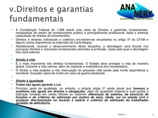    A Constituição Federal de 1.988 prevê uma série de Direitos e garantias fundamentais,
    necessárias de serem de conhecimento público e principalmente profissional, dada a extensa
    capitulação de direitos ali reconhecidos.
   Direitos e deveres individuais e coletivos encontram-se encartados no artigo 5º da CF/88 e
    alguns outros dispositivos na extensão da Carta Magna.
   Notadamente, durante o desenvolvimento desta disciplina, a abordagem será focada nos
    principais Direitos e Garantias fundamentais atinentes à profissão, razão pela qual a abordagem
    não será extensa.

   Direito à vida
   É o mais importante dos direitos fundamentais. O Estado deve proteger a vida de maneira
    global, inclusive a vida uterina, além de viabilizar a subsistência dos necessitados.
   O Direito a vida engloba a não interrupção do processo vital senão pela morte espontânea e
    inevitável. Exceção: pena de morte em caso de guerra declarada.

   Direito à igualdade
   Todos são iguais perante a Lei.
   Princípio geral da igualdade, no entanto, o próprio artigo 5º ainda prevê que homens e
    mulheres são iguais em direitos e obrigações, além de igualdade material a qual proíbe a
    distinção fundada em certos fatores ao vedarem diferenças de salários, de exercício de
    funções e de critérios de admissão por motivo de sexo, idade, cor ou estado civil e
    qualquer discriminação no tocante a salário e critérios de admissão do trabalhador
    portador de deficiência.


                                                                             10/08/12                 11
 