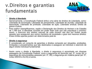 
   Direito à liberdade
   Genericamente, a Constituição Federal atribui uma série de direitos de Liberdade, como:
    Liberdade de locomoção; Liberdade de pensamento; Liberdade de reunião; Liberdade de
    associação; Liberdade de profissão; Liberdade de ação; Liberdade sindical; Direito de
    greve e outros.
   Para melhor exemplificarmos, expõe a Declaração dos Direitos do Homem e do Cidadão
    de 1.789 que: A liberdade consiste em poder fazer tudo que não prejudique o próximo:
    assim, o exercício dos direitos naturais de cada homem não tem por limites senão
    aqueles que asseguram aos outros membros da sociedade o gozo dos mesmos direitos.
    Esses limites apenas podem ser determinados pela lei.

   Direito à segurança
   É considerado um conjunto de garantias e direitos composto por situações, proibições,
    limitações e procedimentos que são destinados à assegurar ao indivíduo o exercício de
    algum direito individual fundamental.

   Assim como o direito à liberdade, o direito à segurança é encontrado em diversas
    passagens da Constituição Federal, como a segurança do domicílio (art. 5º, inciso XI); a
    segurança de comunicações pessoais (art. 5º, XII); a segurança em matéria penal (art. 5º,
    inciso XXXVII à XLVII) e outros.




                                                                        10/08/12                12
 