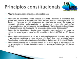    Alguns dos principais princípios elencados são:

   Princípio da isonomia: como dispõe a CF/88, homens e mulheres são
    iguais em direitos e obrigações, nos termos desta Constituição (art. 5º,
    inciso I). Tem por função assegurar às pessoais de situações iguais os
    mesmos direitos, prerrogativas e vantagens, com as obrigações
    correspondentes, ou, segundo a forma clássica, “tratar igualmente os iguais
    e desigualmente os desiguais, na proporção em que se desigualam”.
   Princípio da legalidade: dispõe que ninguém será obrigado a fazer ou
    deixar de fazer alguma coisa senão em virtude de lei. (CF/88, art. 5º, inciso
    II).
   Princípio da irretroatividade da lei: a lei não prejudicará o direito adquirido,
    o ato jurídico perfeito e a coisa julgada. Portanto, fica claro entender que o
    Brasil adota o princípio da não-retroatividade da Lei (art. 5º, inciso XXXVI).
   Princípio do acesso ao Judiciário: como diz o texto legal, a lei não excluirá
    da apreciação do Poder Judiciário lesão ou ameaça a direito (art. 5º, inciso
    XXXV).




                                                                 10/08/12              13
 