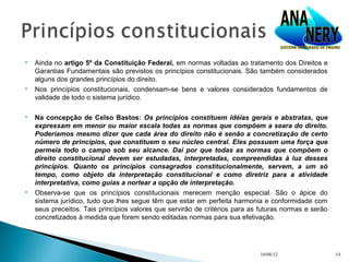    Ainda no artigo 5º da Constituição Federal, em normas voltadas ao tratamento dos Direitos e
    Garantias Fundamentais são previstos os princípios constitucionais. São também considerados
    alguns dos grandes princípios do direito.
   Nos princípios constitucionais, condensam-se bens e valores considerados fundamentos de
    validade de todo o sistema jurídico.

   Na concepção de Celso Bastos: Os princípios constituem idéias gerais e abstratas, que
    expressam em menor ou maior escala todas as normas que compõem a seara do direito.
    Poderíamos mesmo dizer que cada área do direito não é senão a concretização de certo
    número de princípios, que constituem o seu núcleo central. Eles possuem uma força que
    permeia todo o campo sob seu alcance. Daí por que todas as normas que compõem o
    direito constitucional devem ser estudadas, interpretadas, compreendidas à luz desses
    princípios. Quanto os princípios consagrados constitucionalmente, servem, a um só
    tempo, como objeto da interpretação constitucional e como diretriz para a atividade
    interpretativa, como guias a nortear a opção de interpretação.
   Observa-se que os princípios constitucionais merecem menção especial. São o ápice do
    sistema jurídico, tudo que lhes segue têm que estar em perfeita harmonia e conformidade com
    seus preceitos. Tais princípios valores que servirão de critérios para as futuras normas e serão
    concretizados à medida que forem sendo editadas normas para sua efetivação.




                                                                             10/08/12                  14
 
