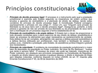    Princípio do devido processo legal: O processo é o instrumento pelo qual a prestação
    jurisdicional é exercida pelo Estado seguindo os imperativos da ordem jurídica que
    envolve a garantia do contraditório e a plenitude do direito de defesa, sendo estes
    corolários do princípio do devido processo legal. A Constituição Federal consagrou
    expressamente o principio em seu artigo 5°, inciso LIV, que "ninguém será privado da
    liberdade ou de seus bens sem o devido processo legal". Assegura-se, portanto, a toda
    pessoa a garantia de não ser privada de sua liberdade ou da propriedade de seus bens
    sem a tramitação de um processo segundo a forma estabelecida em lei.
   Princípio do contraditório e da ampla defesa: O Estado tem o dever de proporcionar a
    todo acusado condições para o pleno exercício de seu direito de defesa, possibilitando-o
    trazer ao processo os elementos que julgar necessários ao esclarecimento da verdade.
    Esta defesa há de ser completa, abrangendo não apenas a defesa pessoal (autodefesa) e
    a defesa técnica (efetuada por profissional), mas também a facilitação do acesso à
    justiça, p.ex., mediante a prestação, pelo Estado, de assistência jurídica integral e gratuita
    aos necessitados.
   Princípio da celeridade: O problema da morosidade da prestação jurisdicional é o maior
    fator de descrédito da população no Poder Judiciário. No dizer de Rui Barbosa1, “Justiça
    que tarda é sempre falha”. O excesso de prazo não pode ser tolerado, impondo-se ao
    Poder Judiciário, em obséquio aos princípios consagrados na Constituição da República,
    o respeito ao direito básico que assiste a qualquer pessoa: o direito à resolução do litígio
    sem dilações indevidas, conforme disposto no inciso LXXVIII, do art. 5º, inserido pela
    Emenda Constitucional nº 45, de 08 de dezembro de 2004




                                                                            10/08/12                 15
 