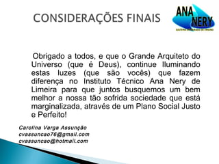 Obrigado a todos, e que o Grande Arquiteto do
    Universo (que é Deus), continue Iluminando
    estas luzes (que são vocês) que fazem
    diferença no Instituto Técnico Ana Nery de
    Limeira para que juntos busquemos um bem
    melhor a nossa tão sofrida sociedade que está
    marginalizada, através de um Plano Social Justo
    e Perfeito!
Carolina Varga Assunção
cvassuncao76@gmail.com
cvassuncao@hotmail.com
 