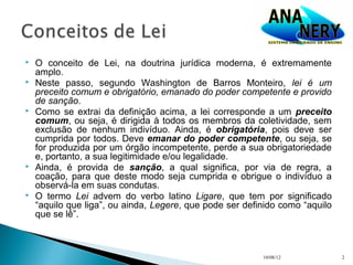    O conceito de Lei, na doutrina jurídica moderna, é extremamente
    amplo.
   Neste passo, segundo Washington de Barros Monteiro, lei é um
    preceito comum e obrigatório, emanado do poder competente e provido
    de sanção.
   Como se extrai da definição acima, a lei corresponde a um preceito
    comum, ou seja, é dirigida à todos os membros da coletividade, sem
    exclusão de nenhum indivíduo. Ainda, é obrigatória, pois deve ser
    cumprida por todos. Deve emanar do poder competente, ou seja, se
    for produzida por um órgão incompetente, perde a sua obrigatoriedade
    e, portanto, a sua legitimidade e/ou legalidade.
   Ainda, é provida de sanção, a qual significa, por via de regra, a
    coação, para que deste modo seja cumprida e obrigue o indivíduo a
    observá-la em suas condutas.
   O termo Lei advem do verbo latino Ligare, que tem por significado
    “aquilo que liga”, ou ainda, Legere, que pode ser definido como “aquilo
    que se lê”.



                                                          10/08/12            2
 