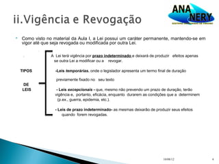    Como visto no material da Aula I, a Lei possui um caráter permanente, mantendo-se em
    vigor até que seja revogada ou modificada por outra Lei.

     :           A Lei terá vigência por prazo indeterminado e deixará de produzir efeitos apenas
                  se outra Lei a modificar ou a revogar.

    TIPOS          -Leis temporárias. onde o legislador apresenta um termo final de duração

                   previamente fixado no seu texto
    DE
    LEIS            - Leis excepcionais - que, mesmo não prevendo um prazo de duração, terão
                   vigência e, portanto, eficácia, enquanto durarem as condições que a determinem
                     (p.ex., guerra, epidemia, etc.).

                   - Leis de prazo indeterminado- as mesmas deixarão de produzir seus efeitos
                       quando forem revogadas.




                                                                              10/08/12              4
 