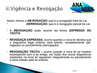 Assim, temos a AB-ROGAÇÃO- que é a revogação total da Lei,
             DERROGAÇÃO- que é a revogação parcial da Lei.

   A REVOGAÇÃO pode ocorrer de forma EXPRESSA OU
    TÁCITA.

   REVOGAÇÃ EXPRESSA- ocorre quando a nova lei declara que
    o dispositivo legal anterior será extinto, completamente (ab-
    rogação) ou parcialmente (derrogação).

   REVOGAÇÃO TÁCITA – ocorre quando a nova lei se mostrar
    incompatível com a lei antiga, em razão dos novos dispositivos
    existentes na nova lei regularem integralmente ou parcialmente
    o tema tratado pela lei anterior.


                                                   10/08/12          5
 