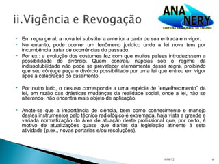    Em regra geral, a nova lei substitui a anterior a partir de sua entrada em vigor.
   No entanto, pode ocorrer um fenômeno jurídico onde a lei nova tem por
    incumbência tratar de ocorrências do passado.
   Por ex.: a evolução dos costumes fez com que muitos países introduzissem a
    possibilidade do divórcio. Quem contraiu núpcias sob o regime da
    indissolubilidade não pode se prevalecer eternamente dessa regra, proibindo
    que seu cônjuge peça o divórcio possibilitado por uma lei que entrou em vigor
    após a celebração do casamento.

   Por outro lado, o desuso corresponde a uma espécie de “envelhecimento” da
    lei, em razão das drásticas mudanças da realidade social, onde a lei, não se
    alterando, não encontra mais objeto de aplicação.

   Anote-se que a importância de ciência, bem como conhecimento e manejo
    destes instrumentos pelo técnico radiológico é extremada, haja vista a grande e
    variada normatização da área de atuação deste profissional que, por certo, é
    motivo de atualizações quase que diárias da legislação atinente à esta
    atividade (p.ex., novas portarias e/ou resoluções).




                                                                  10/08/12              6
 