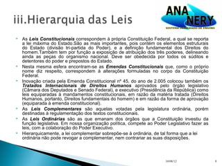    As Leis Constitucionais correspondem à própria Constituição Federal, a qual se reporta
    a lei máxima do Estado.São as mais importantes, pois contém os elementos estruturais
    do Estado (divisão tri-partida do Poder), e a definição fundamental dos Direitos do
    homem.Também tem por função a exposição de atribuição dos três poderes, delineando
    ainda as peças do organismo nacional. Deve ser obedecida por todos os súditos e
    detentores do poder e prepostos do Estado.
   Nesta mesma esfera encontram-se as Emendas Constitucionais que, como o próprio
    nome diz respeito, correspondem à alterações formuladas no corpo da Constituição
    Federal.
   Inovação criada pela Emenda Constitucional nº 45, do ano de 2.005 colocou também os
    Tratados Internacionais de Direitos Humanos aprovados pelo órgão legislativo
    (Câmara dos Deputados e Senado Federal), e executivo (Presidência da República) como
    leis equiparadas à mandamentos constitucionais, em razão da matéria tratada (Direitos
    Humanos, portanto, Direitos fundamentais do homem) e em razão da forma de aprovação
    (equiparada à emenda constitucional).
   As Leis Complementares são aquelas votadas pela legislatura ordinária, porém
    destinadas à regulamentação dos textos constitucionais.
   As Leis Ordinárias são as que emanam dos órgãos que a Constituição investiu da
    função legislativa. Em nossa organização política, compete ao Poder Legislativo fazer as
    leis, com a colaboração do Poder Executivo.
   Hierarquicamente, a lei complementar sobrepõe-se à ordinária, de tal forma que a lei
    ordinária não pode revogar a complementar, nem contrariar as suas disposições.



                                                                       10/08/12                8
 