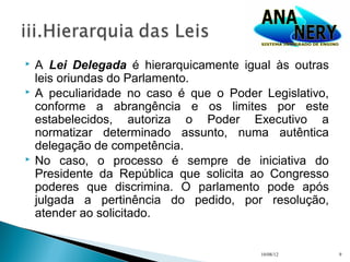    A Lei Delegada é hierarquicamente igual às outras
    leis oriundas do Parlamento.
   A peculiaridade no caso é que o Poder Legislativo,
    conforme a abrangência e os limites por este
    estabelecidos, autoriza o Poder Executivo a
    normatizar determinado assunto, numa autêntica
    delegação de competência.
   No caso, o processo é sempre de iniciativa do
    Presidente da República que solicita ao Congresso
    poderes que discrimina. O parlamento pode após
    julgada a pertinência do pedido, por resolução,
    atender ao solicitado.


                                          10/08/12       9
 