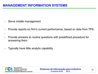 MANAGEMENT INFORMATION SYSTEMS



•        Serve middle management

•        Provide reports on firm’s current performance, based on data from TPS
•
•        Provide answers to routine questions with predefined procedure for
         answering them

•        Typically have little analytic capability




                                                       Sistemas de Informação para Indústria   14
    Departamento de Engenharia Mecânica e Industrial            © António Grilo   2013
 