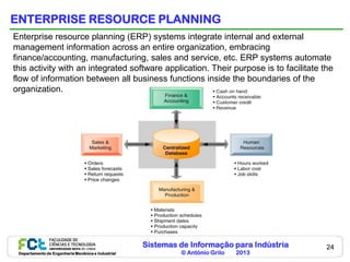 ENTERPRISE RESOURCE PLANNING
Enterprise resource planning (ERP) systems integrate internal and external
management information across an entire organization, embracing
finance/accounting, manufacturing, sales and service, etc. ERP systems automate
this activity with an integrated software application. Their purpose is to facilitate the
flow of information between all business functions inside the boundaries of the
organization.




                                                    Sistemas de Informação para Indústria   24
 Departamento de Engenharia Mecânica e Industrial            © António Grilo   2013
 