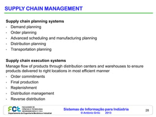 SUPPLY CHAIN MANAGEMENT

Supply chain planning systems
• Demand planning
• Order planning
• Advanced scheduling and manufacturing planning
• Distribution planning
• Transportation planning


Supply chain execution systems
Manage flow of products through distribution centers and warehouses to ensure
products delivered to right locations in most efficient manner
• Order commitments
• Final production
• Replenishment
• Distribution management
• Reverse distribution


                                                    Sistemas de Informação para Indústria   28
 Departamento de Engenharia Mecânica e Industrial            © António Grilo   2013
 
