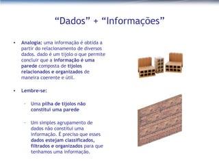 “Dados” + “Informações” Analogia:  uma informação é obtida a partir do relacionamento de diversos dados. dado é um tijolo o que permite concluir que a  informação é uma parede  composta de  tijolos relacionados e organizados  de maneira coerente e útil.  Lembre-se:  Uma  pilha de tijolos não constitui uma parede Um simples agrupamento de dados não constitui uma informação. É preciso que esses  dados estejam classificados, filtrados e organizados  para que tenhamos uma informação. 