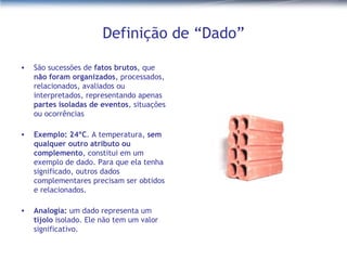 Definição de “Dado” São sucessões de  fatos brutos , que  não foram organizados , processados, relacionados, avaliados ou interpretados, representando apenas  partes isoladas de eventos , situações ou ocorrências Exemplo: 24ºC . A temperatura,  sem qualquer outro atributo ou complemento , constitui em um exemplo de dado. Para que ela tenha significado, outros dados complementares precisam ser obtidos e relacionados. Analogia:  um dado representa um  tijolo  isolado. Ele não tem um valor significativo.  