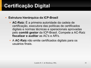 Certificação Digital Estrutura hierárquica da ICP-Brasil AC-Raíz:  É a primeira autoridade da cadeia de certificação, executora das políticas de certificados digitais e normas técnicas e operacionais aprovadas pelo  comitê gestor  da ICP-Brasil. Compete a AC-Raíz  fiscalizar e auditar  as AC's e AR's. A  AC-Raíz  não emite certificados digitais para os usuários finais. 