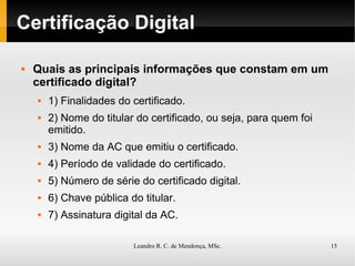 Certificação Digital Quais as principais informações que constam em um certificado digital? 1) Finalidades do certificado. 2) Nome do titular do certificado, ou seja, para quem foi emitido. 3) Nome da AC que emitiu o certificado. 4) Período de validade do certificado. 5) Número de série do certificado digital. 6) Chave pública do titular. 7) Assinatura digital da AC. 